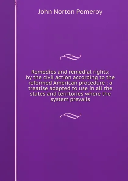 Обложка книги Remedies and remedial rights: by the civil action according to the reformed American procedure : a treatise adapted to use in all the states and territories where the system prevails, John Norton Pomeroy