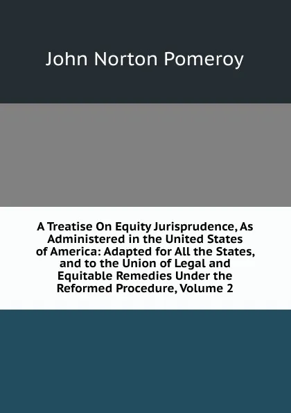 Обложка книги A Treatise On Equity Jurisprudence, As Administered in the United States of America: Adapted for All the States, and to the Union of Legal and Equitable Remedies Under the Reformed Procedure, Volume 2, John Norton Pomeroy