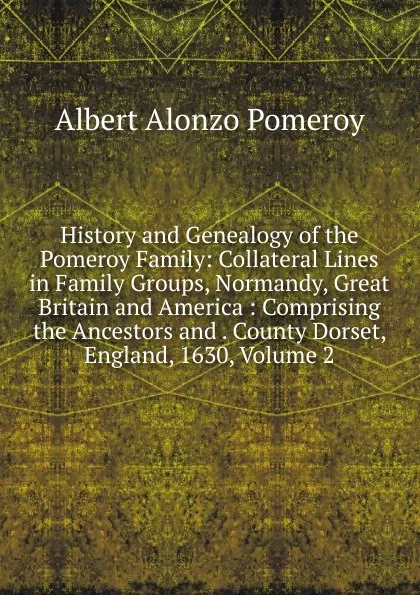 Обложка книги History and Genealogy of the Pomeroy Family: Collateral Lines in Family Groups, Normandy, Great Britain and America : Comprising the Ancestors and . County Dorset, England, 1630, Volume 2, Albert Alonzo Pomeroy