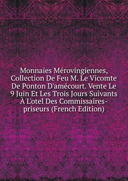 Обложка книги Monnaies Merovingiennes, Collection De Feu M. Le Vicomte De Ponton D.amecourt. Vente Le 9 Juin Et Les Trois Jours Suivants A L.otel Des Commissaires-priseurs (French Edition), 