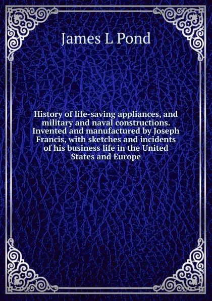 Обложка книги History of life-saving appliances, and military and naval constructions. Invented and manufactured by Joseph Francis, with sketches and incidents of his business life in the United States and Europe, James L Pond