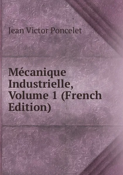 Обложка книги Mecanique Industrielle, Volume 1 (French Edition), Jean Victor Poncelet