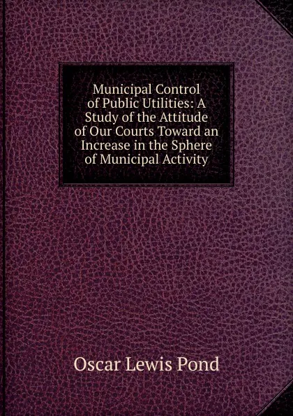 Обложка книги Municipal Control of Public Utilities: A Study of the Attitude of Our Courts Toward an Increase in the Sphere of Municipal Activity, Oscar Lewis Pond