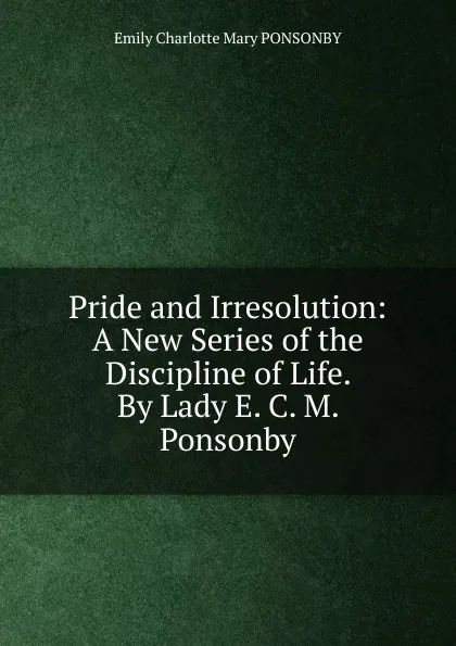 Обложка книги Pride and Irresolution: A New Series of the Discipline of Life. By Lady E. C. M. Ponsonby., Emily Charlotte Mary Ponsonby