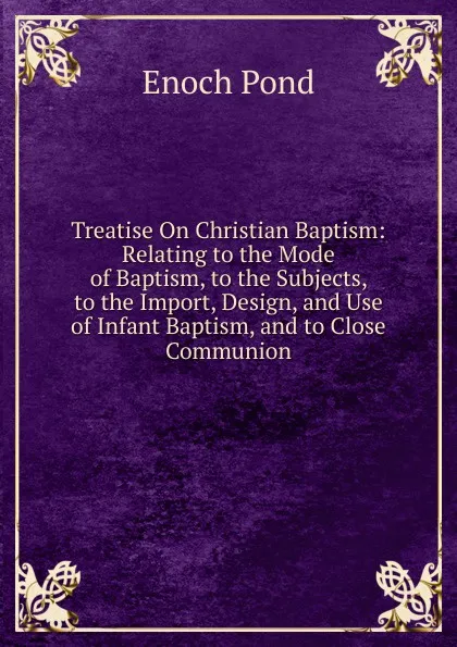 Обложка книги Treatise On Christian Baptism: Relating to the Mode of Baptism, to the Subjects, to the Import, Design, and Use of Infant Baptism, and to Close Communion, Enoch Pond