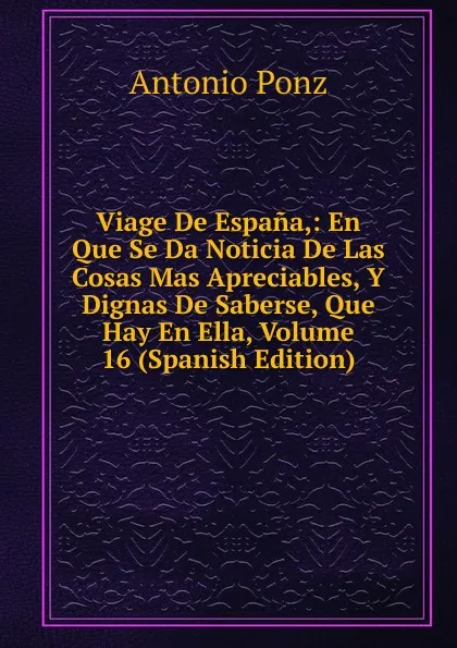 Обложка книги Viage De Espana,: En Que Se Da Noticia De Las Cosas Mas Apreciables, Y Dignas De Saberse, Que Hay En Ella, Volume 16 (Spanish Edition), Antonio Ponz