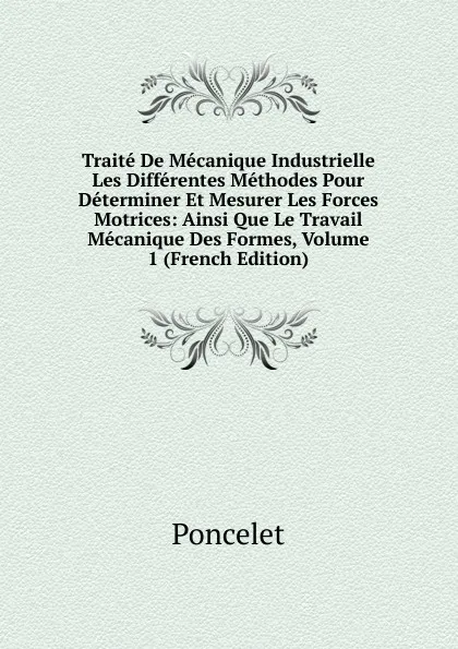 Обложка книги Traite De Mecanique Industrielle Les Differentes Methodes Pour Determiner Et Mesurer Les Forces Motrices: Ainsi Que Le Travail Mecanique Des Formes, Volume 1 (French Edition), Poncelet