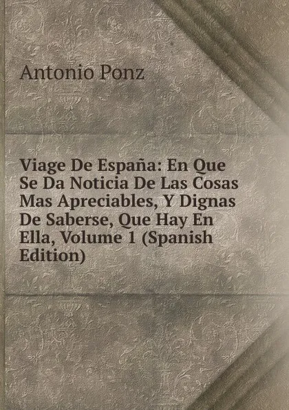 Обложка книги Viage De Espana: En Que Se Da Noticia De Las Cosas Mas Apreciables, Y Dignas De Saberse, Que Hay En Ella, Volume 1 (Spanish Edition), Antonio Ponz