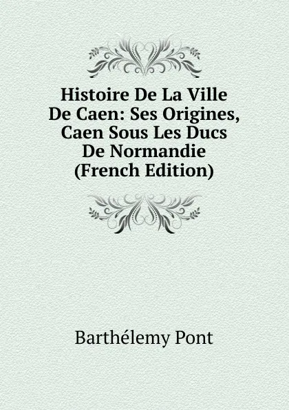 Обложка книги Histoire De La Ville De Caen: Ses Origines, Caen Sous Les Ducs De Normandie (French Edition), Barthélemy Pont