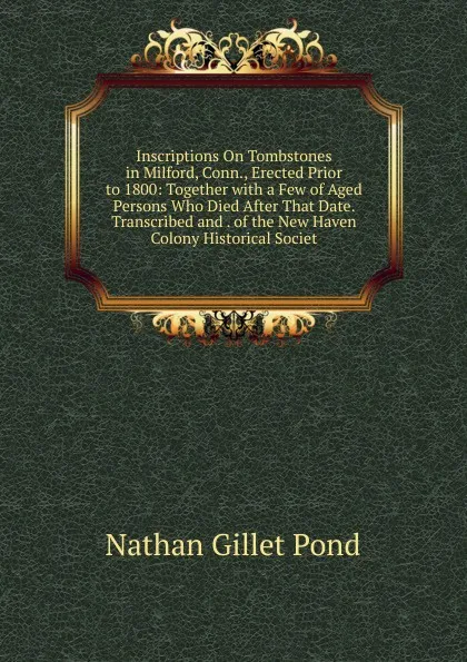 Обложка книги Inscriptions On Tombstones in Milford, Conn., Erected Prior to 1800: Together with a Few of Aged Persons Who Died After That Date. Transcribed and . of the New Haven Colony Historical Societ, Nathan Gillet Pond