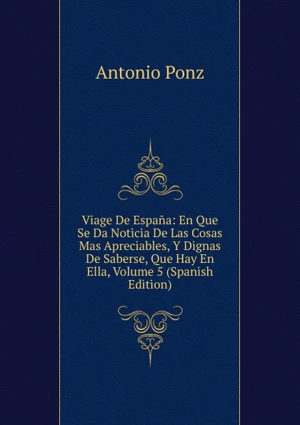 Обложка книги Viage De Espana: En Que Se Da Noticia De Las Cosas Mas Apreciables, Y Dignas De Saberse, Que Hay En Ella, Volume 5 (Spanish Edition), Antonio Ponz