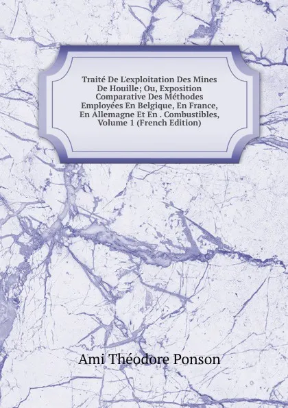 Обложка книги Traite De L.exploitation Des Mines De Houille; Ou, Exposition Comparative Des Methodes Employees En Belgique, En France, En Allemagne Et En . Combustibles, Volume 1 (French Edition), Ami Théodore Ponson