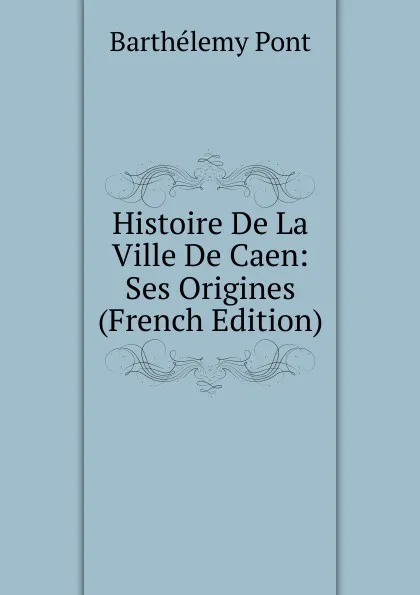 Обложка книги Histoire De La Ville De Caen: Ses Origines (French Edition), Barthélemy Pont