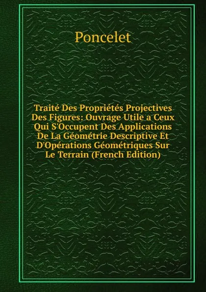 Обложка книги Traite Des Proprietes Projectives Des Figures: Ouvrage Utile a Ceux Qui S.Occupent Des Applications De La Geometrie Descriptive Et D.Operations Geometriques Sur Le Terrain (French Edition), Poncelet