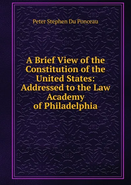 Обложка книги A Brief View of the Constitution of the United States: Addressed to the Law Academy of Philadelphia, Peter Stephen Du Ponceau