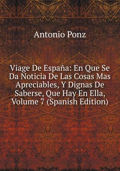 Обложка книги Viage De Espana: En Que Se Da Noticia De Las Cosas Mas Apreciables, Y Dignas De Saberse, Que Hay En Ella, Volume 7 (Spanish Edition), Antonio Ponz