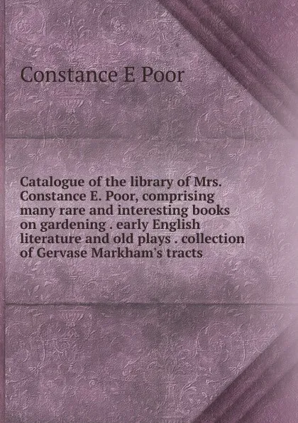 Обложка книги Catalogue of the library of Mrs. Constance E. Poor, comprising many rare and interesting books on gardening . early English literature and old plays . collection of Gervase Markham.s tracts, Constance E Poor