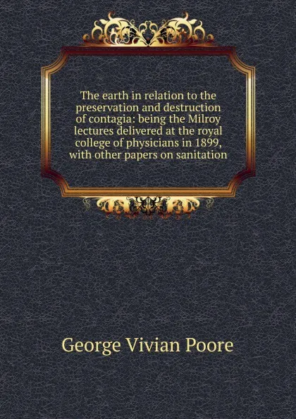 Обложка книги The earth in relation to the preservation and destruction of contagia: being the Milroy lectures delivered at the royal college of physicians in 1899, with other papers on sanitation, George Vivian Poore