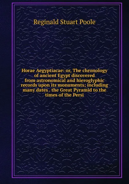 Обложка книги Horae Aegyptiacae: or, The chronology of ancient Egypt discovered from astronomical and hieroglyphic records upon its monuments; including many dates . the Great Pyramid to the times of the Persi, Reginald Stuart Poole