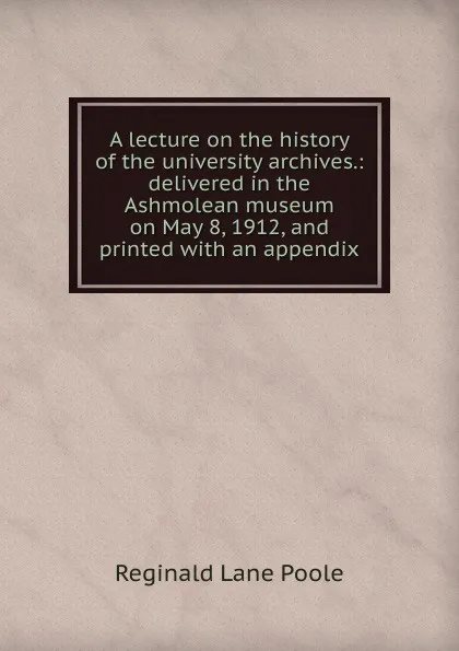 Обложка книги A lecture on the history of the university archives.: delivered in the Ashmolean museum on May 8, 1912, and printed with an appendix, Reginald Lane Poole