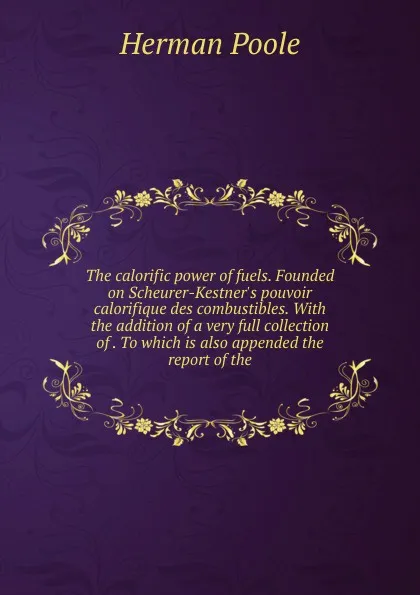 Обложка книги The calorific power of fuels. Founded on Scheurer-Kestner.s pouvoir calorifique des combustibles. With the addition of a very full collection of . To which is also appended the report of the, Herman Poole