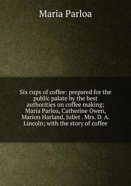 Обложка книги Six cups of coffee: prepared for the public palate by the best authorities on coffee making; Maria Parloa, Catherine Owen, Marion Harland, Juliet . Mrs. D. A. Lincoln; with the story of coffee, Maria Parloa