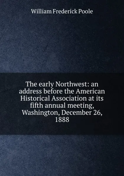 Обложка книги The early Northwest: an address before the American Historical Association at its fifth annual meeting, Washington, December 26, 1888, William Frederick Poole