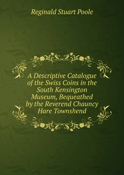 Обложка книги A Descriptive Catalogue of the Swiss Coins in the South Kensington Museum, Bequeathed by the Reverend Chauncy Hare Townshend, Reginald Stuart Poole