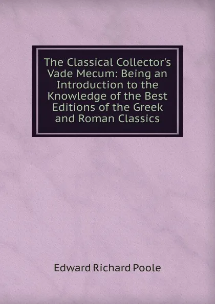 Обложка книги The Classical Collector.s Vade Mecum: Being an Introduction to the Knowledge of the Best Editions of the Greek and Roman Classics, Edward Richard Poole