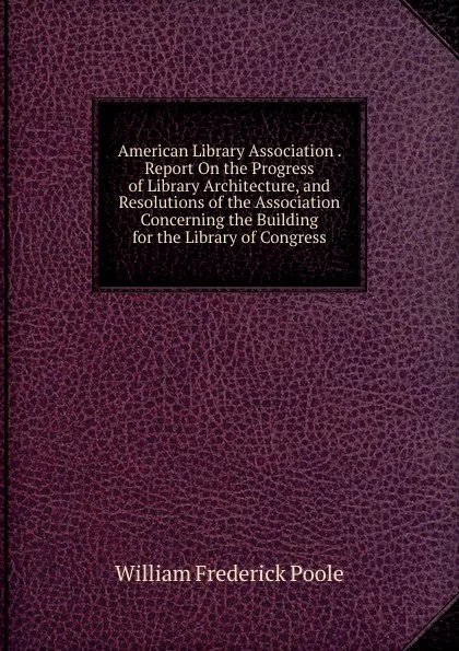 Обложка книги American Library Association . Report On the Progress of Library Architecture, and Resolutions of the Association Concerning the Building for the Library of Congress, William Frederick Poole