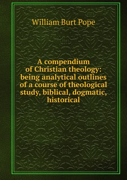 Обложка книги A compendium of Christian theology: being analytical outlines of a course of theological study, biblical, dogmatic, historical, William Burt Pope