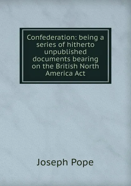 Обложка книги Confederation: being a series of hitherto unpublished documents bearing on the British North America Act, Joseph Pope