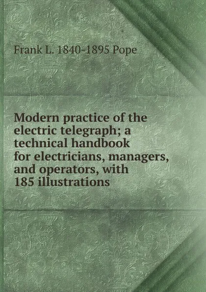 Обложка книги Modern practice of the electric telegraph; a technical handbook for electricians, managers, and operators, with 185 illustrations, Frank L. 1840-1895 Pope