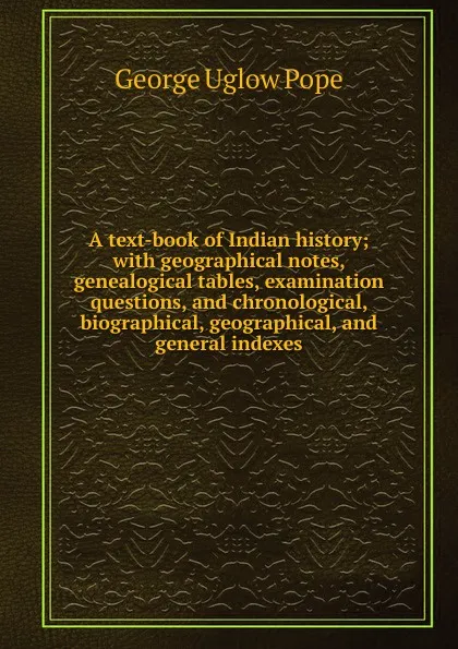 Обложка книги A text-book of Indian history; with geographical notes, genealogical tables, examination questions, and chronological, biographical, geographical, and general indexes, George Uglow Pope