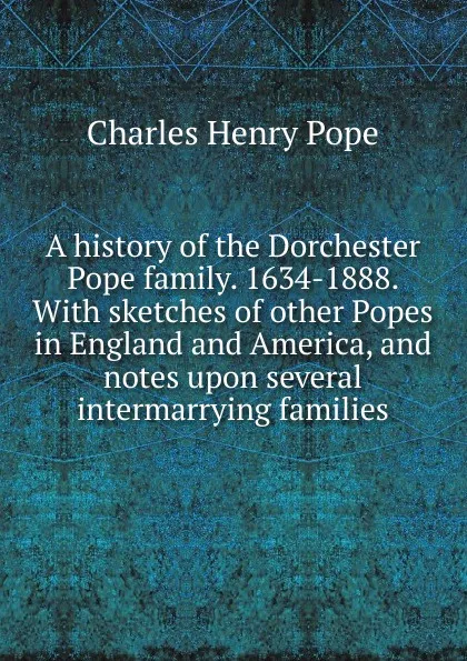 Обложка книги A history of the Dorchester Pope family. 1634-1888. With sketches of other Popes in England and America, and notes upon several intermarrying families, Charles Henry Pope