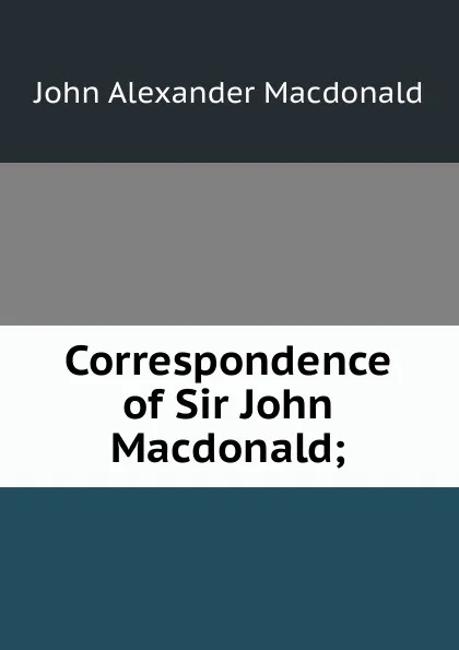 Обложка книги Correspondence of Sir John Macdonald;, John Alexander Macdonald