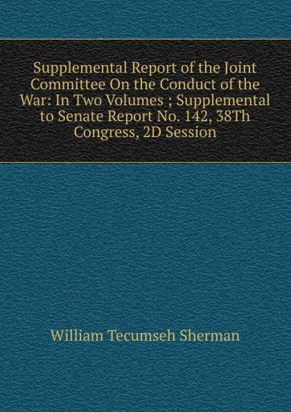 Обложка книги Supplemental Report of the Joint Committee On the Conduct of the War: In Two Volumes ; Supplemental to Senate Report No. 142, 38Th Congress, 2D Session, William Tecumseh Sherman