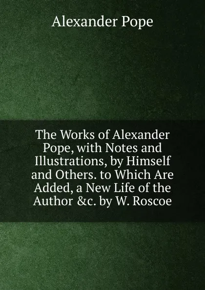 Обложка книги The Works of Alexander Pope, with Notes and Illustrations, by Himself and Others. to Which Are Added, a New Life of the Author .c. by W. Roscoe, Pope Alexander