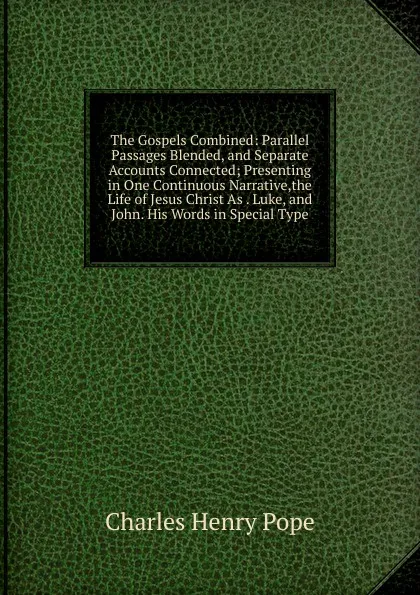 Обложка книги The Gospels Combined: Parallel Passages Blended, and Separate Accounts Connected; Presenting in One Continuous Narrative,the Life of Jesus Christ As . Luke, and John. His Words in Special Type, Charles Henry Pope