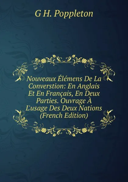 Обложка книги Nouveaux Elemens De La Converstion: En Anglais Et En Francais, En Deux Parties. Ouvrage A L.usage Des Deux Nations (French Edition), G. H. Poppleton