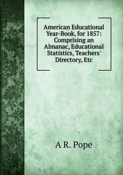 Обложка книги American Educational Year-Book, for 1857: Comprising an Almanac, Educational Statistics, Teachers. Directory, Etc, A R. Pope