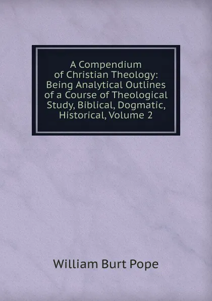 Обложка книги A Compendium of Christian Theology: Being Analytical Outlines of a Course of Theological Study, Biblical, Dogmatic, Historical, Volume 2, William Burt Pope