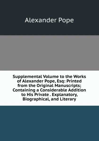 Обложка книги Supplemental Volume to the Works of Alexander Pope, Esq: Printed from the Original Manuscripts; Containing a Considerable Addition to His Private . Explanatory, Biographical, and Literary, Pope Alexander