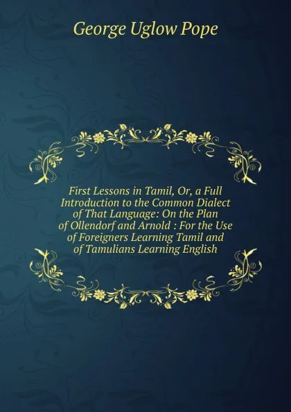 Обложка книги First Lessons in Tamil, Or, a Full Introduction to the Common Dialect of That Language: On the Plan of Ollendorf and Arnold : For the Use of Foreigners Learning Tamil and of Tamulians Learning English, George Uglow Pope