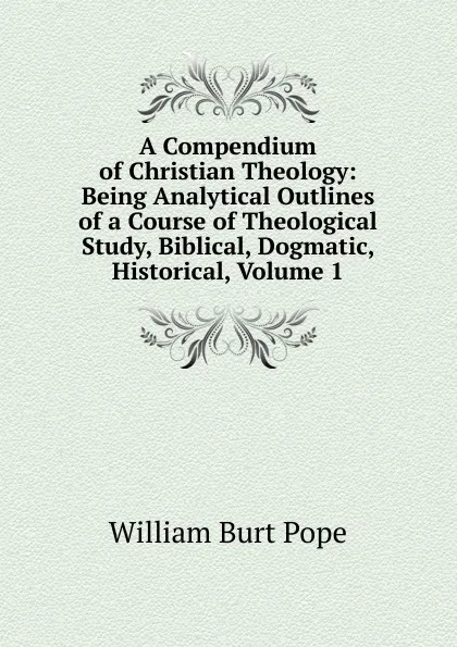 Обложка книги A Compendium of Christian Theology: Being Analytical Outlines of a Course of Theological Study, Biblical, Dogmatic, Historical, Volume 1, William Burt Pope