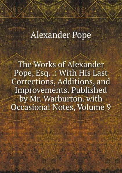 Обложка книги The Works of Alexander Pope, Esq. .: With His Last Corrections, Additions, and Improvements. Published by Mr. Warburton. with Occasional Notes, Volume 9, Pope Alexander