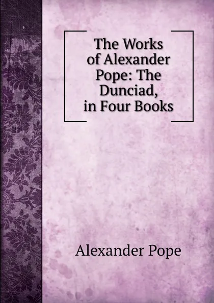 Обложка книги The Works of Alexander Pope: The Dunciad, in Four Books, Pope Alexander