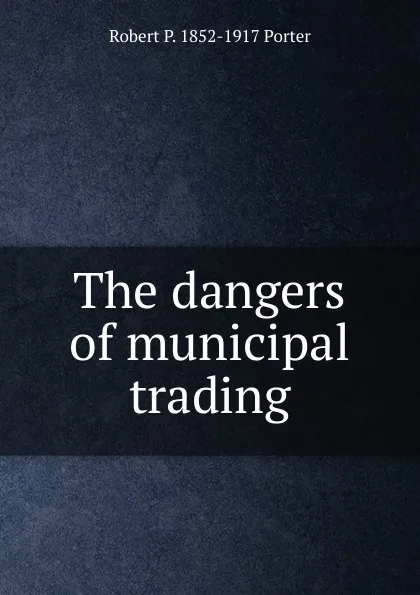 Обложка книги The dangers of municipal trading, Robert P. 1852-1917 Porter