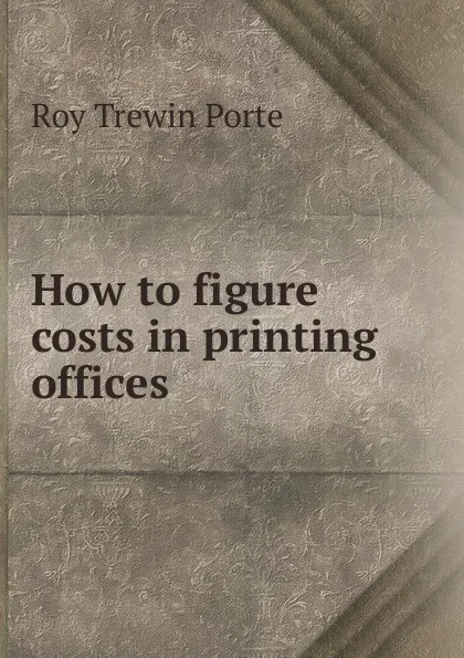 Обложка книги How to figure costs in printing offices, Roy Trewin Porte