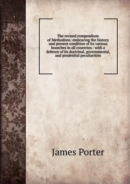 Обложка книги The revised compendium of Methodism: embracing the history and present condition of its various branches in all countries : with a defence of its doctrinal, governmental, and prudential peculiarities, James Porter